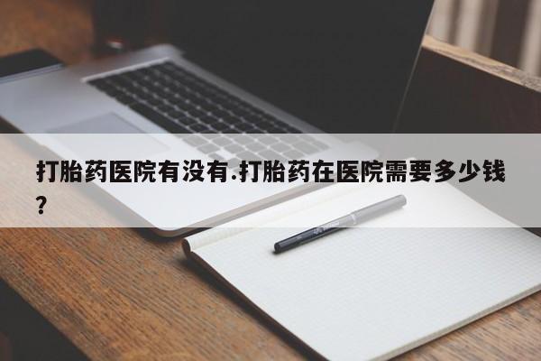 米非米索购买打胎药医院有没有.打胎药在医院需要多少钱？