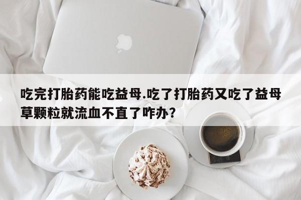 米非米索购买吃完打胎药能吃益母.吃了打胎药又吃了益母草颗粒就流血不直了咋办？