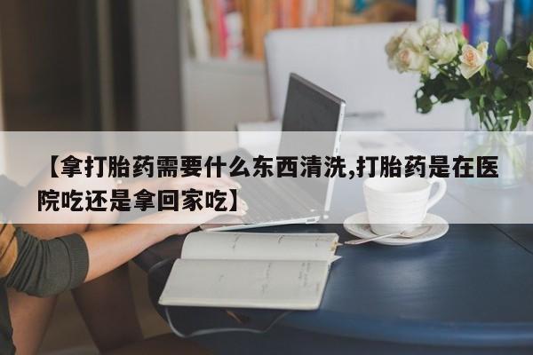 米非米索购买【拿打胎药需要什么东西清洗,打胎药是在医院吃还是拿回家吃】