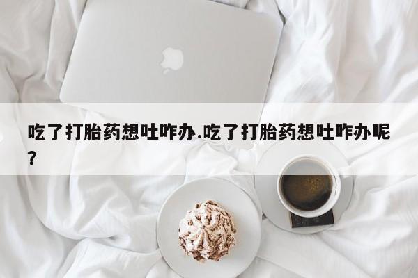 米非米索购买吃了打胎药想吐咋办.吃了打胎药想吐咋办呢？