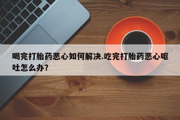 米非米索购买喝完打胎药恶心如何解决.吃完打胎药恶心呕吐怎么办？
