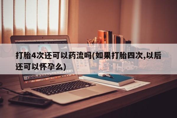米非米索购买打胎4次还可以药流吗(如果打胎四次,以后还可以怀孕么)