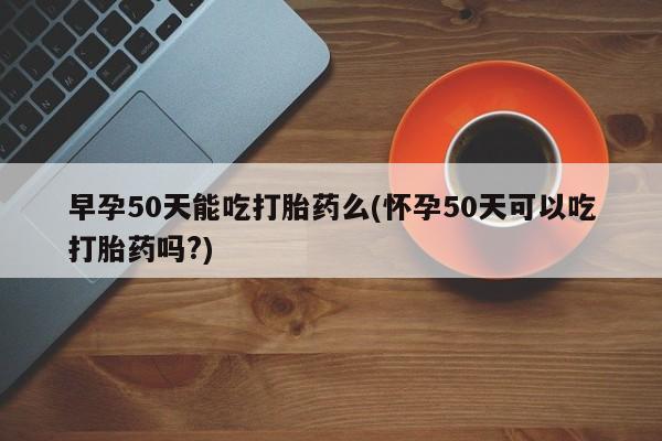 米非米索购买早孕50天能吃打胎药么(怀孕50天可以吃打胎药吗?)