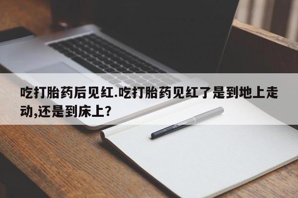 米非米索购买吃打胎药后见红.吃打胎药见红了是到地上走动,还是到床上？