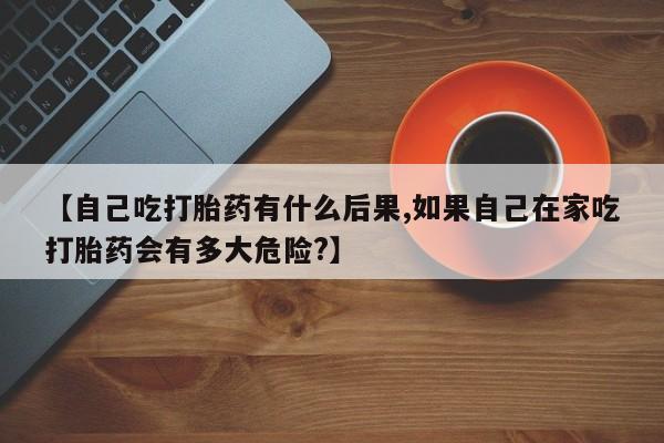 米非米索购买【自己吃打胎药有什么后果,如果自己在家吃打胎药会有多大危险?】