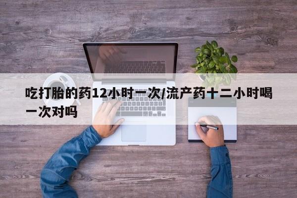 米非米索购买吃打胎的药12小时一次/流产药十二小时喝一次对吗