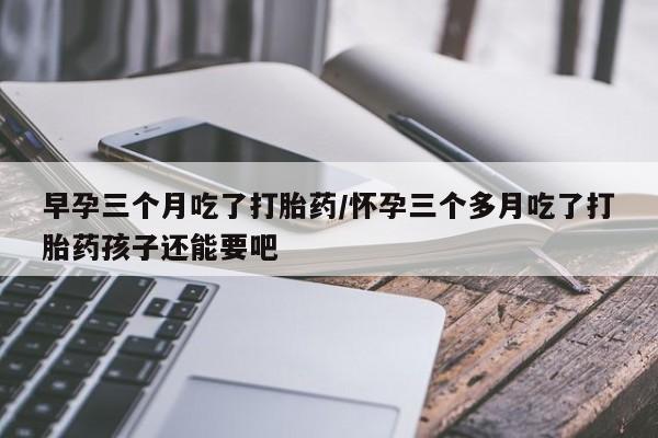 米非米索购买早孕三个月吃了打胎药/怀孕三个多月吃了打胎药孩子还能要吧