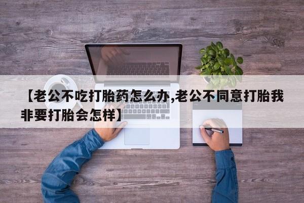 米非米索购买【老公不吃打胎药怎么办,老公不同意打胎我非要打胎会怎样】