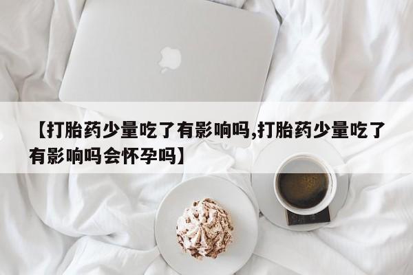 米非米索购买【打胎药少量吃了有影响吗,打胎药少量吃了有影响吗会怀孕吗】