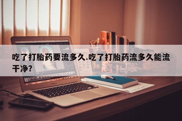 米非米索购买吃了打胎药要流多久.吃了打胎药流多久能流干净？