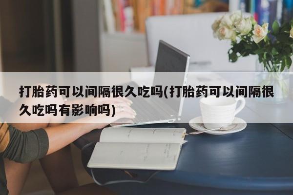 米非米索购买打胎药可以间隔很久吃吗(打胎药可以间隔很久吃吗有影响吗)
