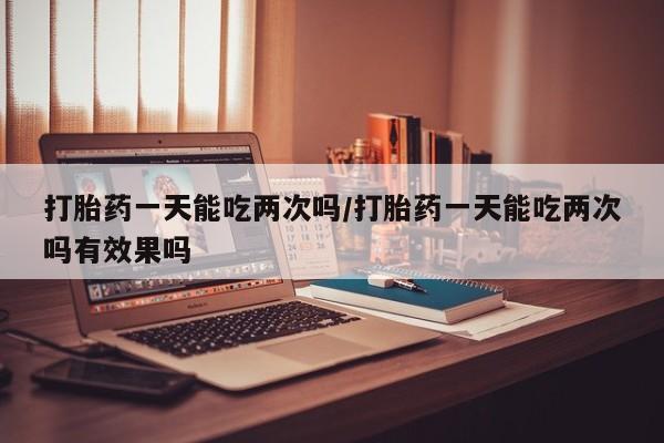米非米索购买打胎药一天能吃两次吗/打胎药一天能吃两次吗有效果吗