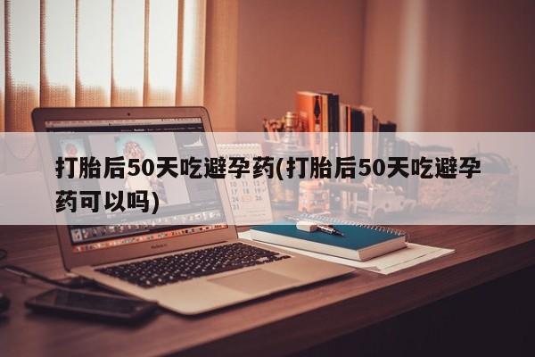 米非米索购买打胎后50天吃避孕药(打胎后50天吃避孕药可以吗)