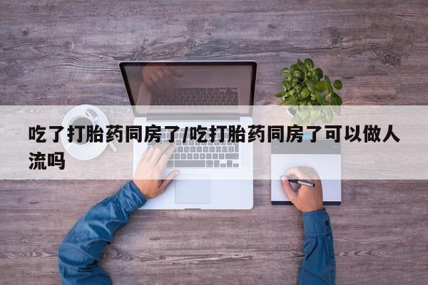 米非米索购买吃了打胎药同房了/吃打胎药同房了可以做人流吗