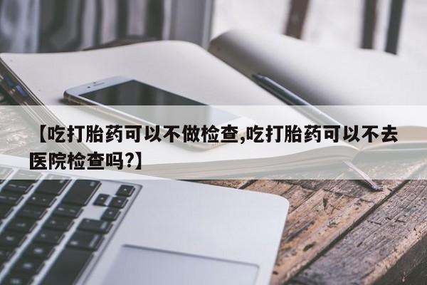 米非米索购买【吃打胎药可以不做检查,吃打胎药可以不去医院检查吗?】