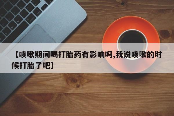 米非米索购买【咳嗽期间喝打胎药有影响吗,我说咳嗽的时候打胎了吧】