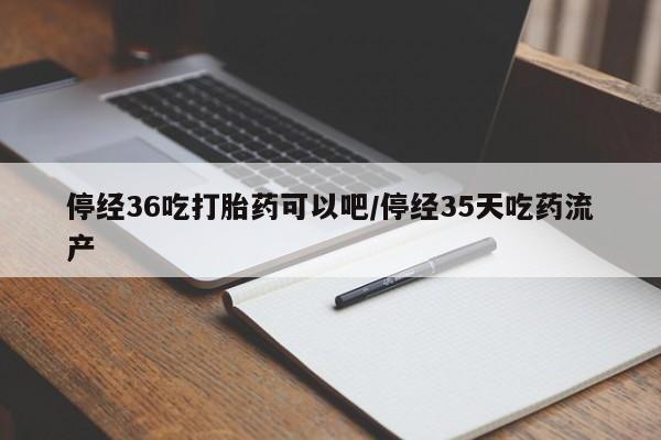 米非米索购买停经36吃打胎药可以吧/停经35天吃药流产