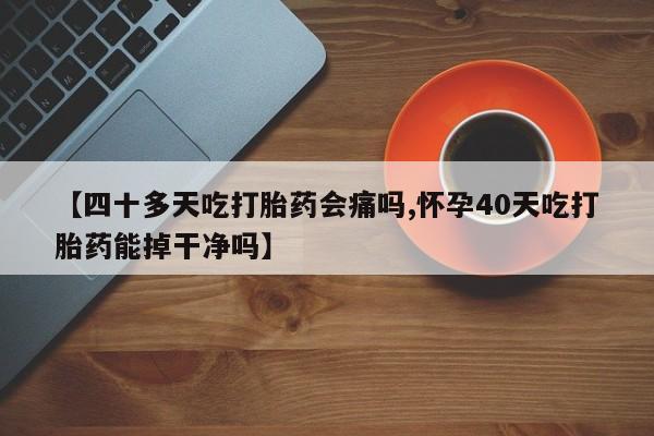 米非米索购买【四十多天吃打胎药会痛吗,怀孕40天吃打胎药能掉干净吗】