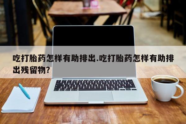 米非米索购买吃打胎药怎样有助排出.吃打胎药怎样有助排出残留物?
