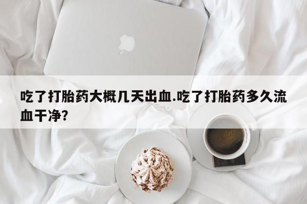 米非米索购买吃了打胎药大概几天出血.吃了打胎药多久流血干净?