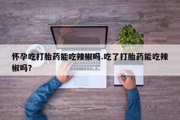 米非米索购买怀孕吃打胎药能吃辣椒吗.吃了打胎药能吃辣椒吗？