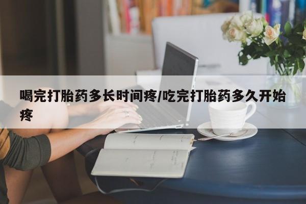 米非米索购买喝完打胎药多长时间疼/吃完打胎药多久开始疼