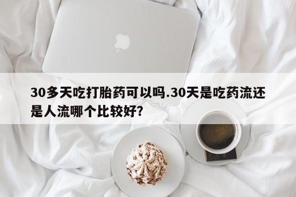 米非米索购买30多天吃打胎药可以吗.30天是吃药流还是人流哪个比较好？