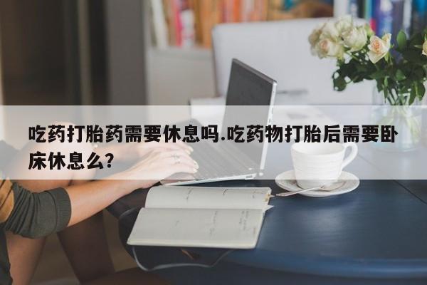 米非米索购买吃药打胎药需要休息吗.吃药物打胎后需要卧床休息么？