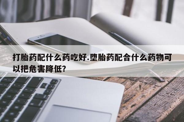 米非米索购买打胎药配什么药吃好.堕胎药配合什么药物可以把危害降低？