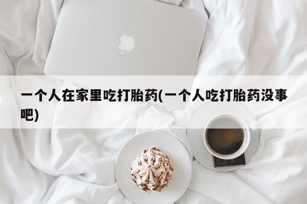 米非米索购买一个人在家里吃打胎药(一个人吃打胎药没事吧)