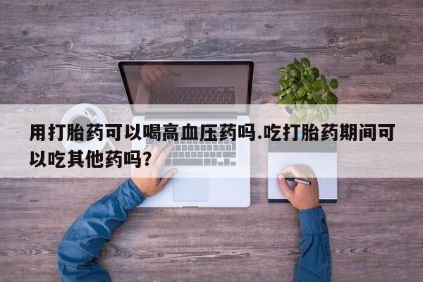米非米索购买用打胎药可以喝高血压药吗.吃打胎药期间可以吃其他药吗？