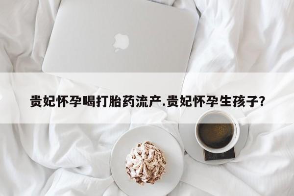 米非米索购买贵妃怀孕喝打胎药流产.贵妃怀孕生孩子？