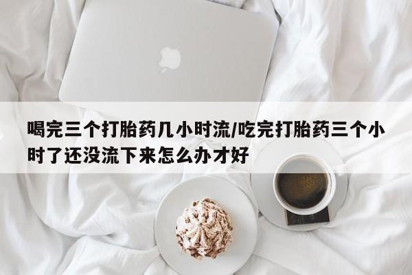 米非米索购买喝完三个打胎药几小时流/吃完打胎药三个小时了还没流下来怎么办才好