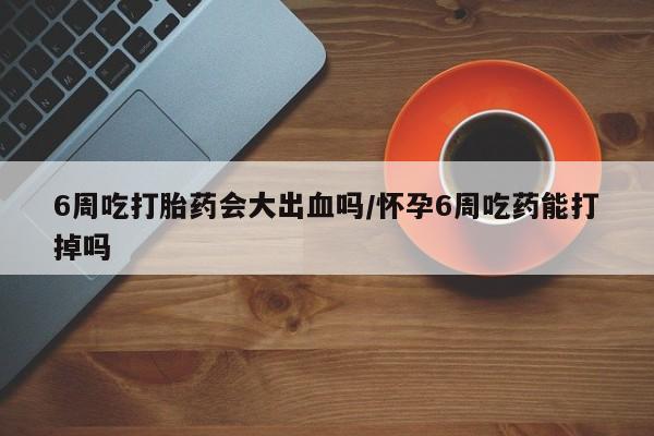 米非米索购买6周吃打胎药会大出血吗/怀孕6周吃药能打掉吗