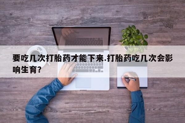 米非米索购买要吃几次打胎药才能下来.打胎药吃几次会影响生育？