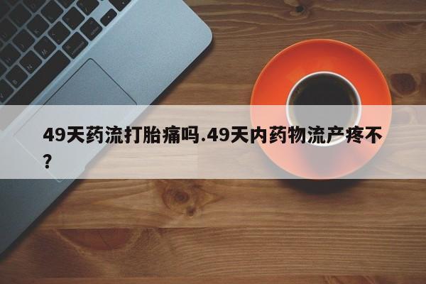 米非米索购买49天药流打胎痛吗.49天内药物流产疼不？