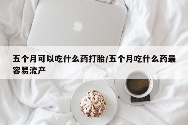 米非米索购买五个月可以吃什么药打胎/五个月吃什么药最容易流产