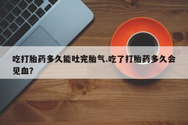 米非米索购买吃打胎药多久能吐完胎气.吃了打胎药多久会见血？