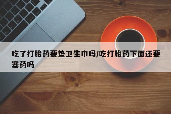 米非米索购买吃了打胎药要垫卫生巾吗/吃打胎药下面还要塞药吗