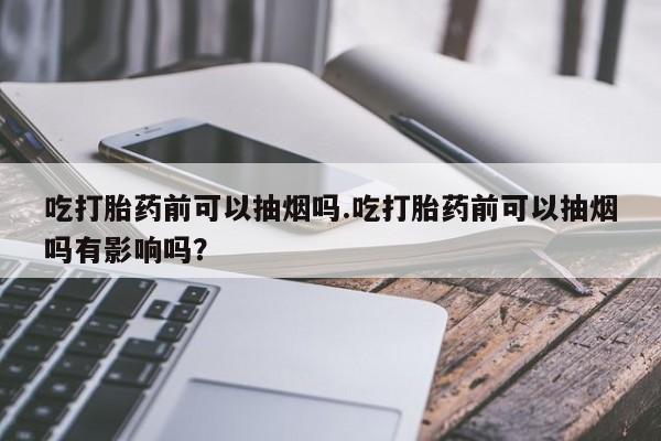 米非米索购买吃打胎药前可以抽烟吗.吃打胎药前可以抽烟吗有影响吗？