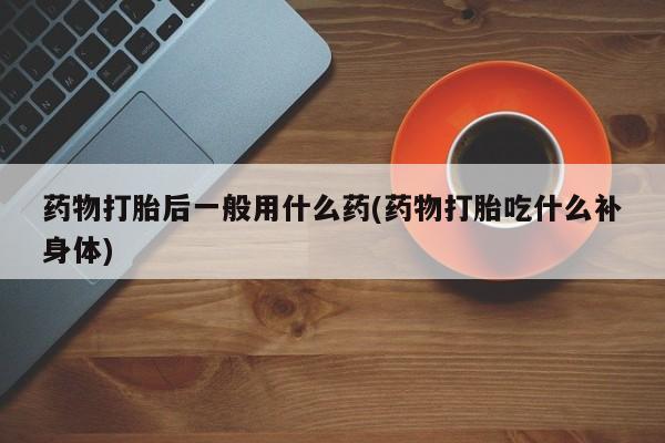 米非米索购买药物打胎后一般用什么药(药物打胎吃什么补身体)