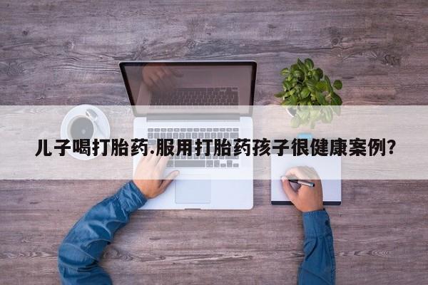 米非米索购买儿子喝打胎药.服用打胎药孩子很健康案例？