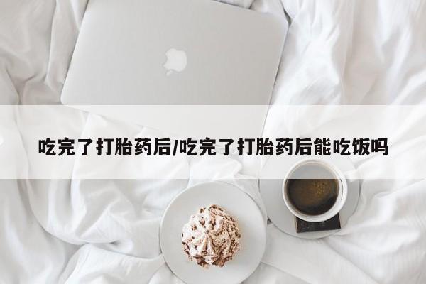 米非米索购买吃完了打胎药后/吃完了打胎药后能吃饭吗