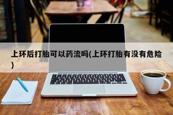 米非米索购买上环后打胎可以药流吗(上环打胎有没有危险)