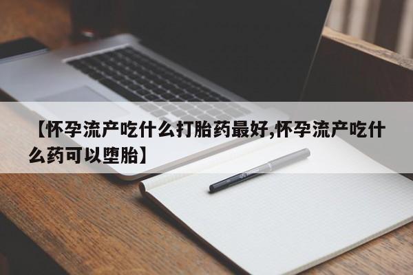 米非米索购买【怀孕流产吃什么打胎药最好,怀孕流产吃什么药可以堕胎】