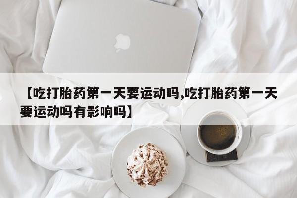 米非米索购买【吃打胎药第一天要运动吗,吃打胎药第一天要运动吗有影响吗】