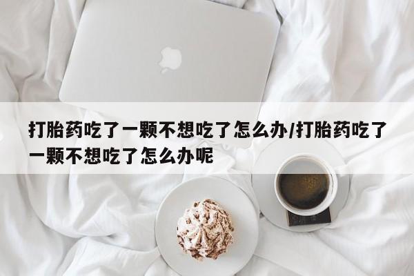 米非米索购买打胎药吃了一颗不想吃了怎么办/打胎药吃了一颗不想吃了怎么办呢