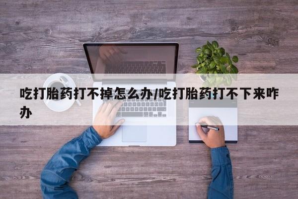 米非米索购买吃打胎药打不掉怎么办/吃打胎药打不下来咋办