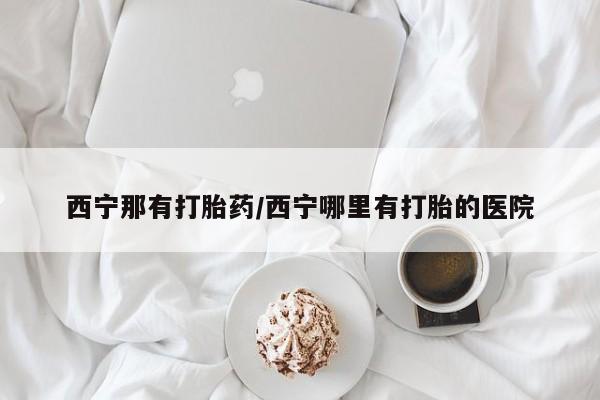 米非米索购买西宁那有打胎药/西宁哪里有打胎的医院