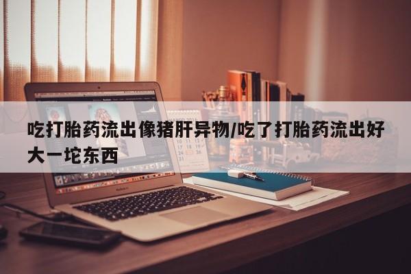 米非米索购买吃打胎药流出像猪肝异物/吃了打胎药流出好大一坨东西